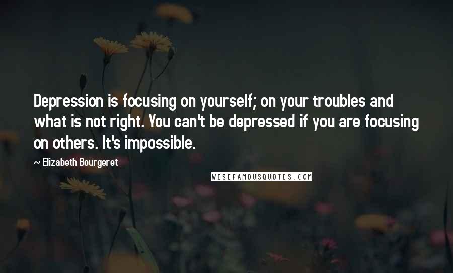 Elizabeth Bourgeret Quotes: Depression is focusing on yourself; on your troubles and what is not right. You can't be depressed if you are focusing on others. It's impossible.