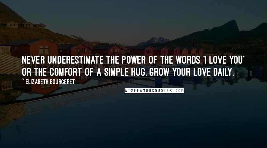 Elizabeth Bourgeret Quotes: Never underestimate the power of the words 'I love you' or the comfort of a simple hug. Grow your love daily.
