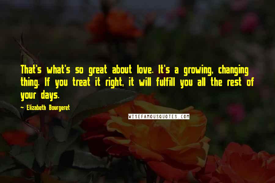 Elizabeth Bourgeret Quotes: That's what's so great about love. It's a growing, changing thing. If you treat it right, it will fulfill you all the rest of your days.