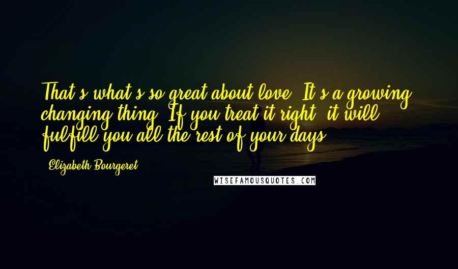 Elizabeth Bourgeret Quotes: That's what's so great about love. It's a growing, changing thing. If you treat it right, it will fulfill you all the rest of your days.