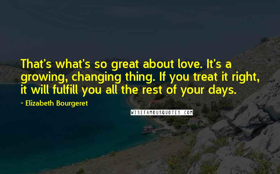 Elizabeth Bourgeret Quotes: That's what's so great about love. It's a growing, changing thing. If you treat it right, it will fulfill you all the rest of your days.