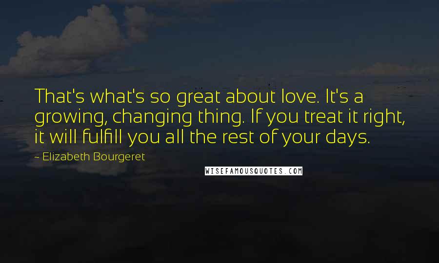 Elizabeth Bourgeret Quotes: That's what's so great about love. It's a growing, changing thing. If you treat it right, it will fulfill you all the rest of your days.