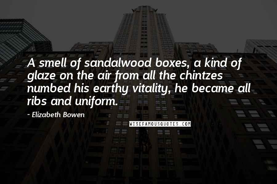 Elizabeth Bowen Quotes: A smell of sandalwood boxes, a kind of glaze on the air from all the chintzes numbed his earthy vitality, he became all ribs and uniform.