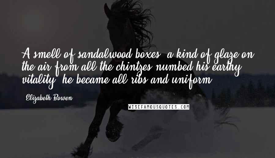 Elizabeth Bowen Quotes: A smell of sandalwood boxes, a kind of glaze on the air from all the chintzes numbed his earthy vitality, he became all ribs and uniform.