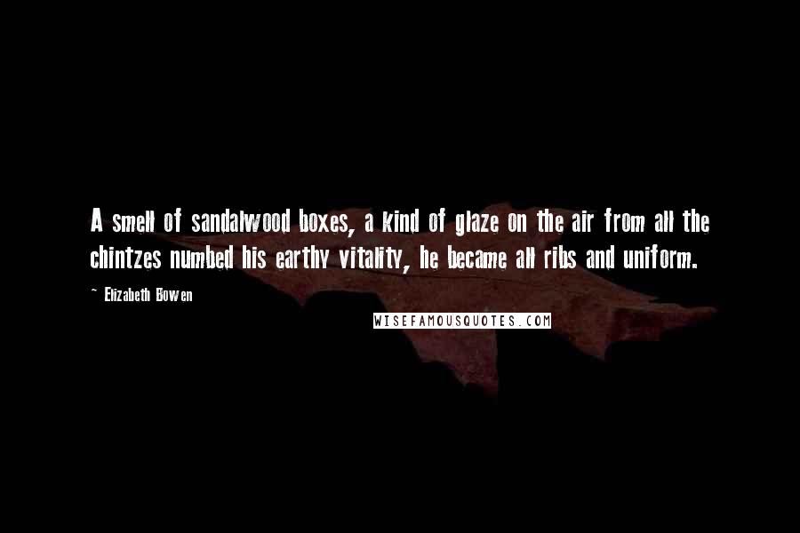 Elizabeth Bowen Quotes: A smell of sandalwood boxes, a kind of glaze on the air from all the chintzes numbed his earthy vitality, he became all ribs and uniform.