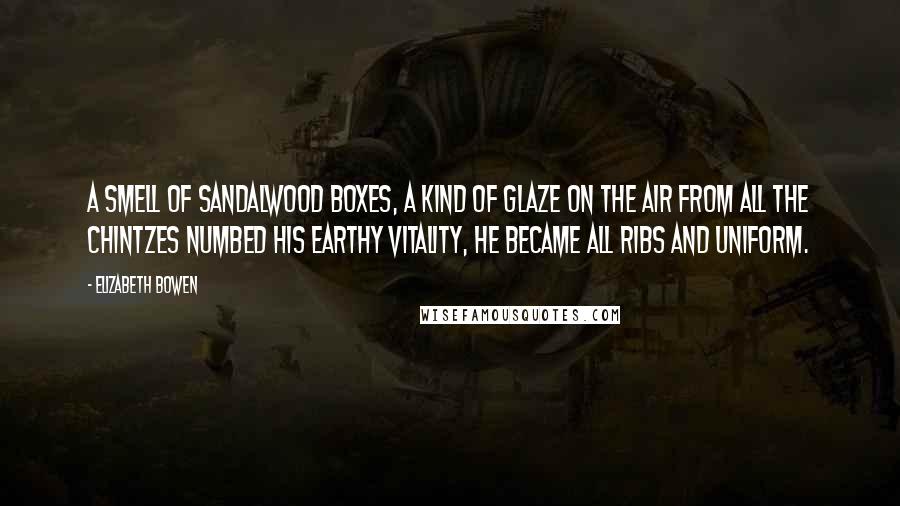 Elizabeth Bowen Quotes: A smell of sandalwood boxes, a kind of glaze on the air from all the chintzes numbed his earthy vitality, he became all ribs and uniform.