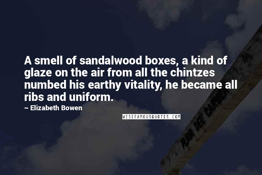 Elizabeth Bowen Quotes: A smell of sandalwood boxes, a kind of glaze on the air from all the chintzes numbed his earthy vitality, he became all ribs and uniform.