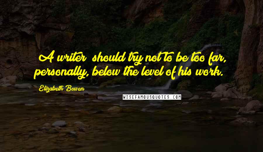 Elizabeth Bowen Quotes: [A writer] should try not to be too far, personally, below the level of his work.