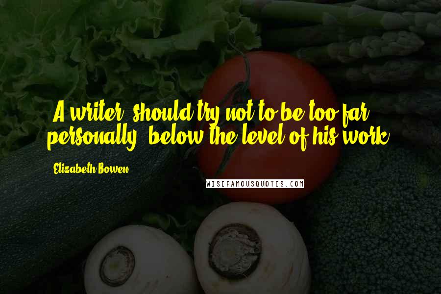 Elizabeth Bowen Quotes: [A writer] should try not to be too far, personally, below the level of his work.