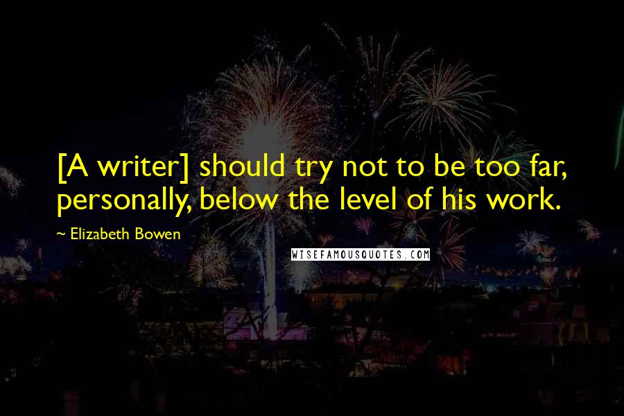 Elizabeth Bowen Quotes: [A writer] should try not to be too far, personally, below the level of his work.