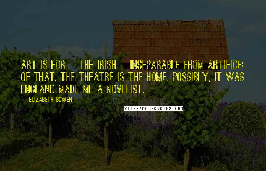 Elizabeth Bowen Quotes: Art is for [the Irish] inseparable from artifice: of that, the theatre is the home. Possibly, it was England made me a novelist.