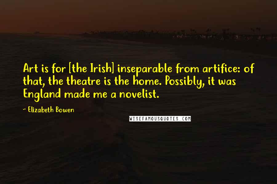 Elizabeth Bowen Quotes: Art is for [the Irish] inseparable from artifice: of that, the theatre is the home. Possibly, it was England made me a novelist.