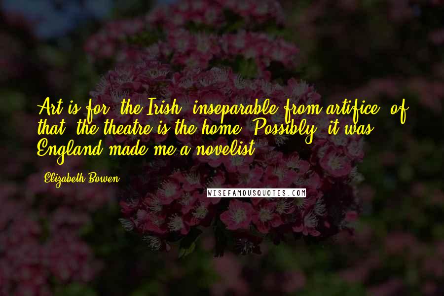 Elizabeth Bowen Quotes: Art is for [the Irish] inseparable from artifice: of that, the theatre is the home. Possibly, it was England made me a novelist.