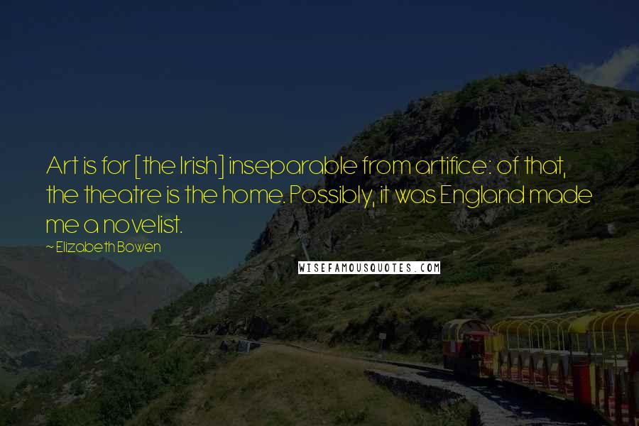 Elizabeth Bowen Quotes: Art is for [the Irish] inseparable from artifice: of that, the theatre is the home. Possibly, it was England made me a novelist.