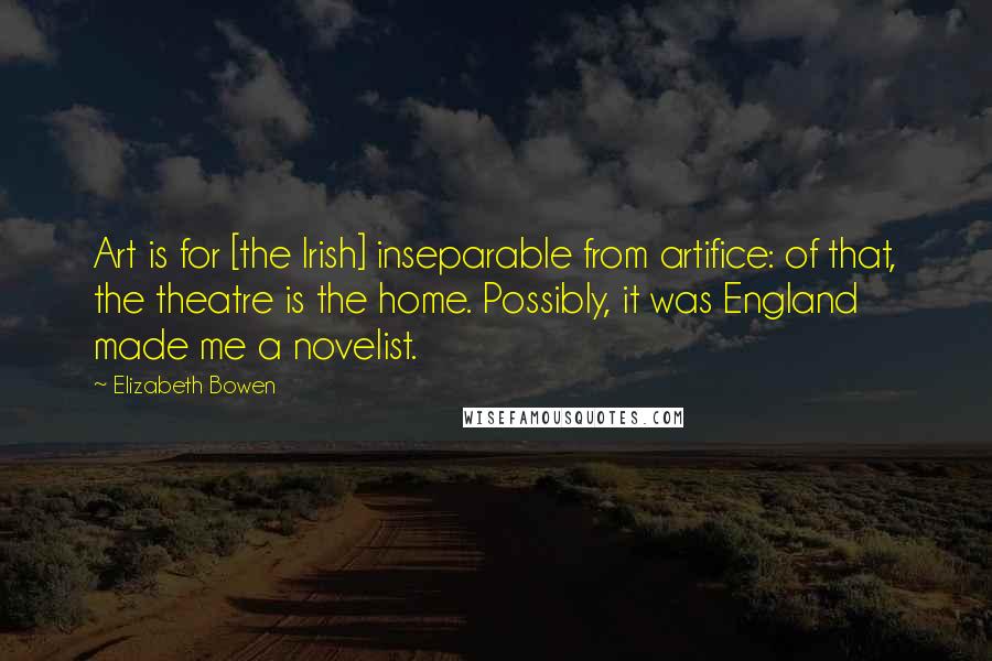 Elizabeth Bowen Quotes: Art is for [the Irish] inseparable from artifice: of that, the theatre is the home. Possibly, it was England made me a novelist.