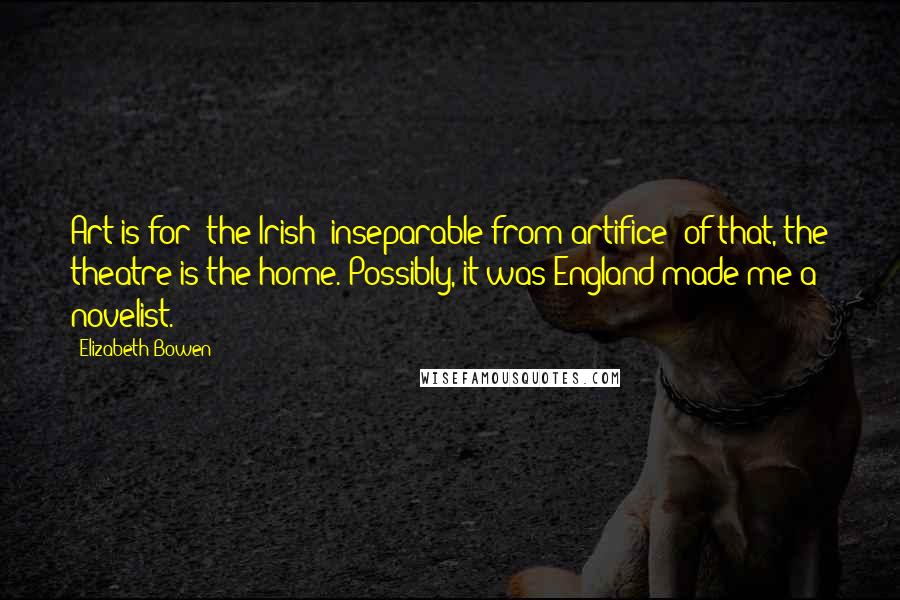 Elizabeth Bowen Quotes: Art is for [the Irish] inseparable from artifice: of that, the theatre is the home. Possibly, it was England made me a novelist.