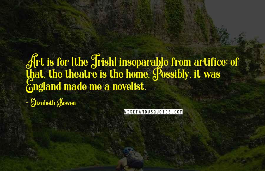 Elizabeth Bowen Quotes: Art is for [the Irish] inseparable from artifice: of that, the theatre is the home. Possibly, it was England made me a novelist.
