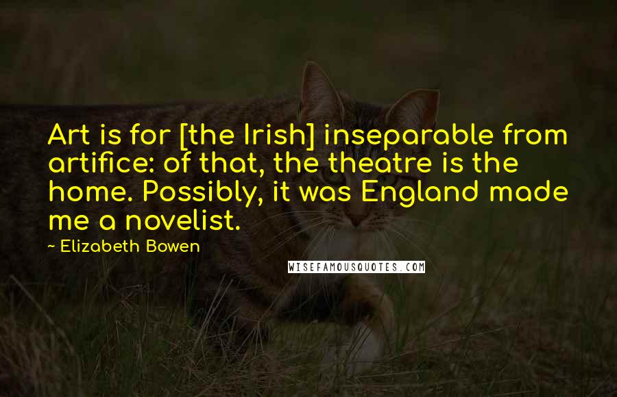 Elizabeth Bowen Quotes: Art is for [the Irish] inseparable from artifice: of that, the theatre is the home. Possibly, it was England made me a novelist.