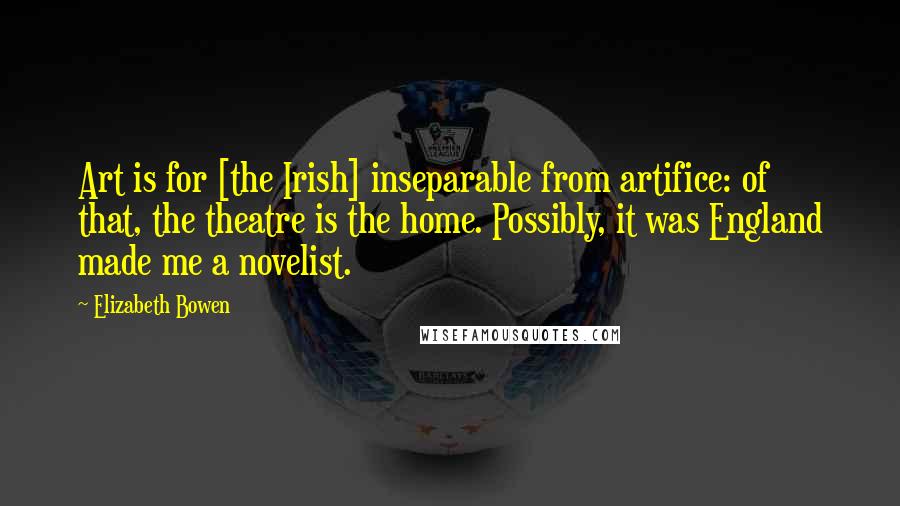 Elizabeth Bowen Quotes: Art is for [the Irish] inseparable from artifice: of that, the theatre is the home. Possibly, it was England made me a novelist.