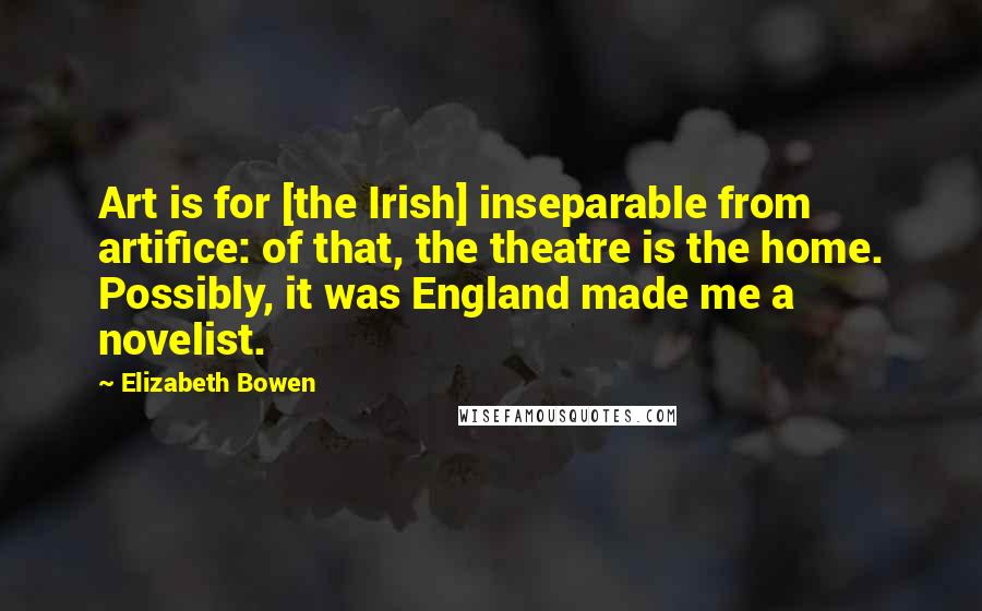 Elizabeth Bowen Quotes: Art is for [the Irish] inseparable from artifice: of that, the theatre is the home. Possibly, it was England made me a novelist.