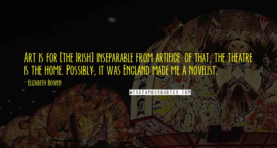 Elizabeth Bowen Quotes: Art is for [the Irish] inseparable from artifice: of that, the theatre is the home. Possibly, it was England made me a novelist.