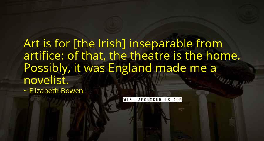 Elizabeth Bowen Quotes: Art is for [the Irish] inseparable from artifice: of that, the theatre is the home. Possibly, it was England made me a novelist.