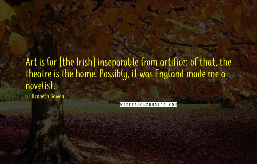 Elizabeth Bowen Quotes: Art is for [the Irish] inseparable from artifice: of that, the theatre is the home. Possibly, it was England made me a novelist.