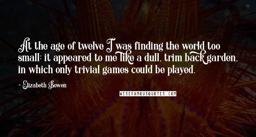 Elizabeth Bowen Quotes: At the age of twelve I was finding the world too small: it appeared to me like a dull, trim back garden, in which only trivial games could be played.