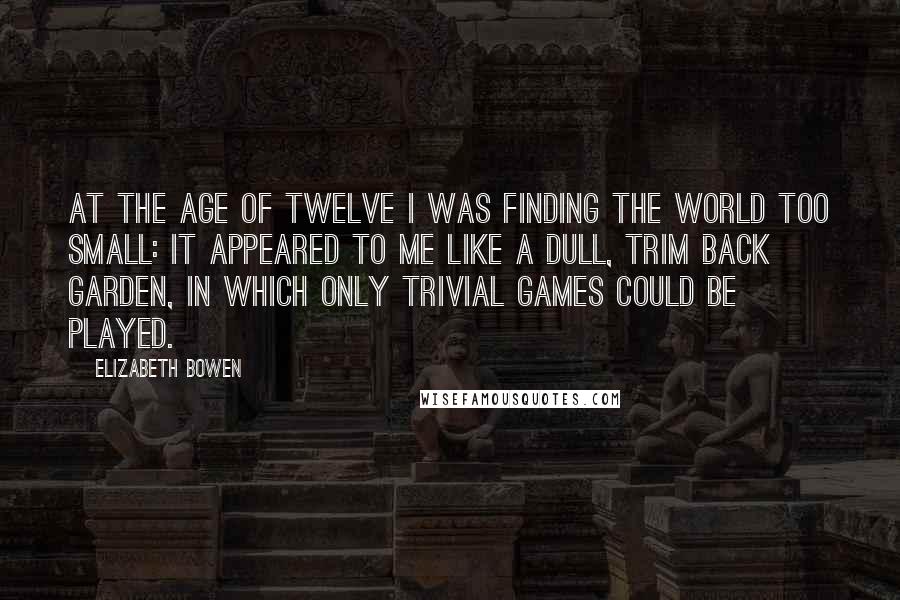 Elizabeth Bowen Quotes: At the age of twelve I was finding the world too small: it appeared to me like a dull, trim back garden, in which only trivial games could be played.