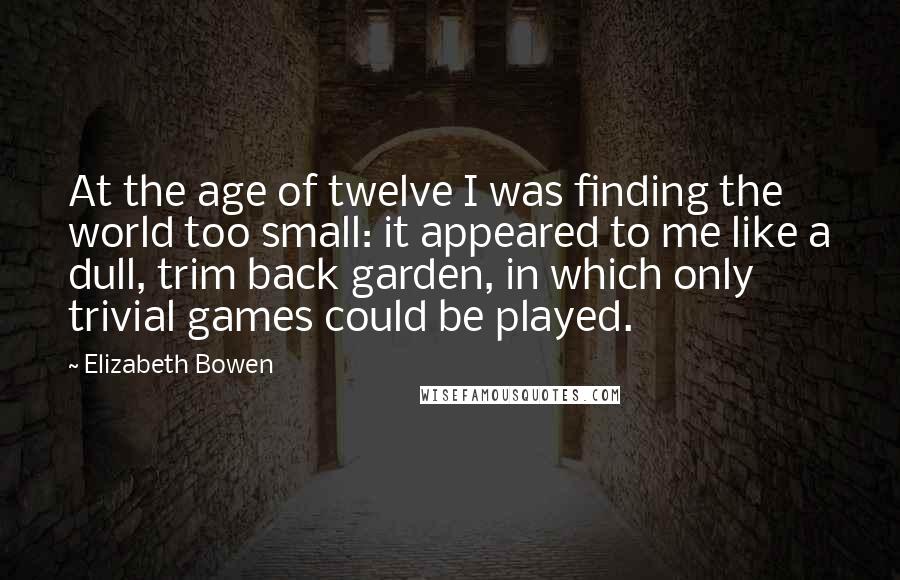 Elizabeth Bowen Quotes: At the age of twelve I was finding the world too small: it appeared to me like a dull, trim back garden, in which only trivial games could be played.