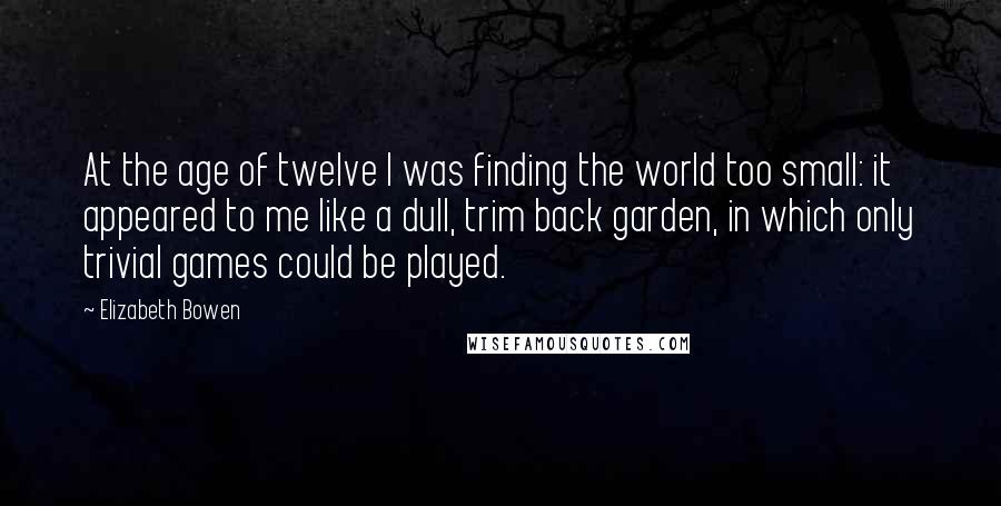 Elizabeth Bowen Quotes: At the age of twelve I was finding the world too small: it appeared to me like a dull, trim back garden, in which only trivial games could be played.