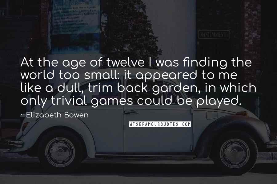 Elizabeth Bowen Quotes: At the age of twelve I was finding the world too small: it appeared to me like a dull, trim back garden, in which only trivial games could be played.