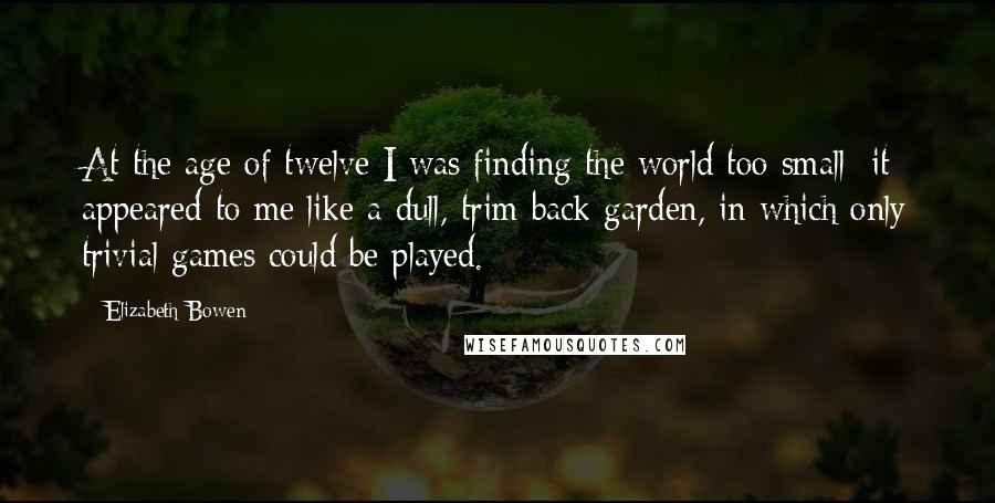 Elizabeth Bowen Quotes: At the age of twelve I was finding the world too small: it appeared to me like a dull, trim back garden, in which only trivial games could be played.