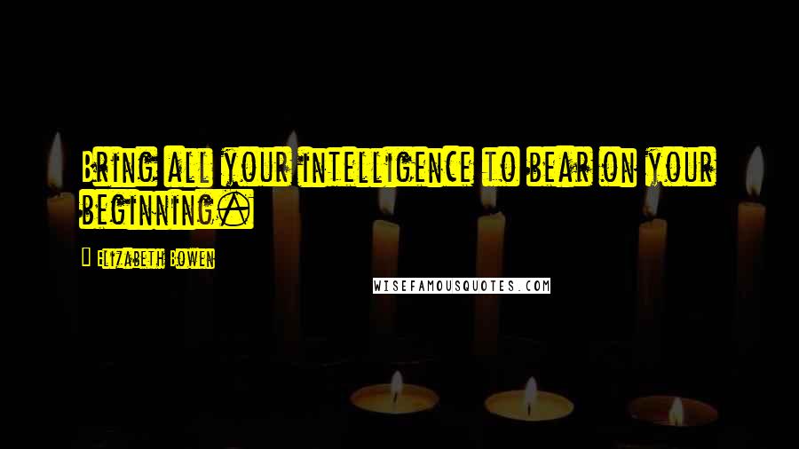 Elizabeth Bowen Quotes: Bring all your intelligence to bear on your beginning.