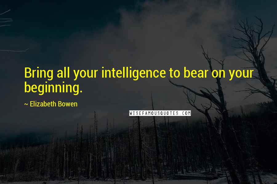 Elizabeth Bowen Quotes: Bring all your intelligence to bear on your beginning.