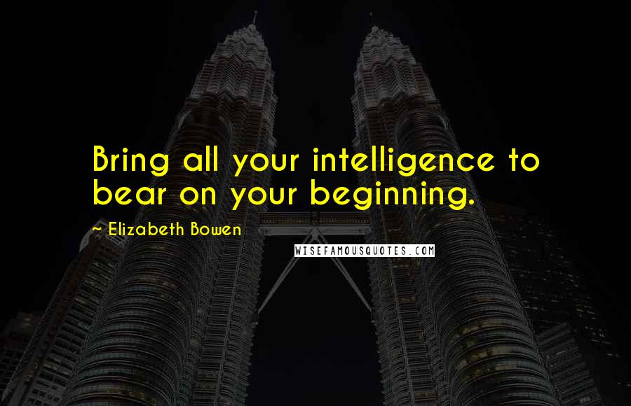 Elizabeth Bowen Quotes: Bring all your intelligence to bear on your beginning.