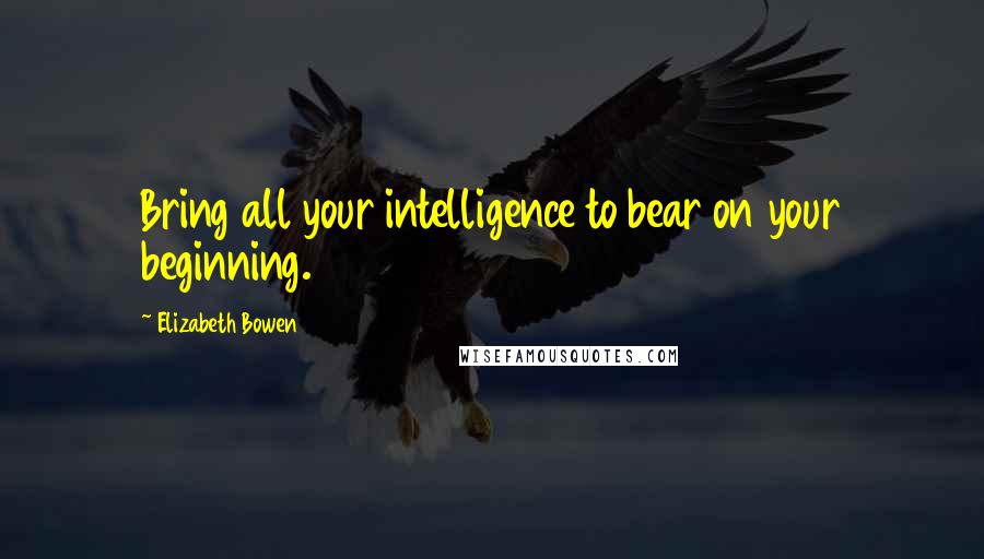 Elizabeth Bowen Quotes: Bring all your intelligence to bear on your beginning.