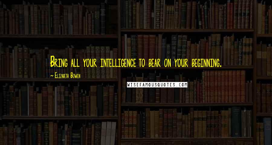 Elizabeth Bowen Quotes: Bring all your intelligence to bear on your beginning.