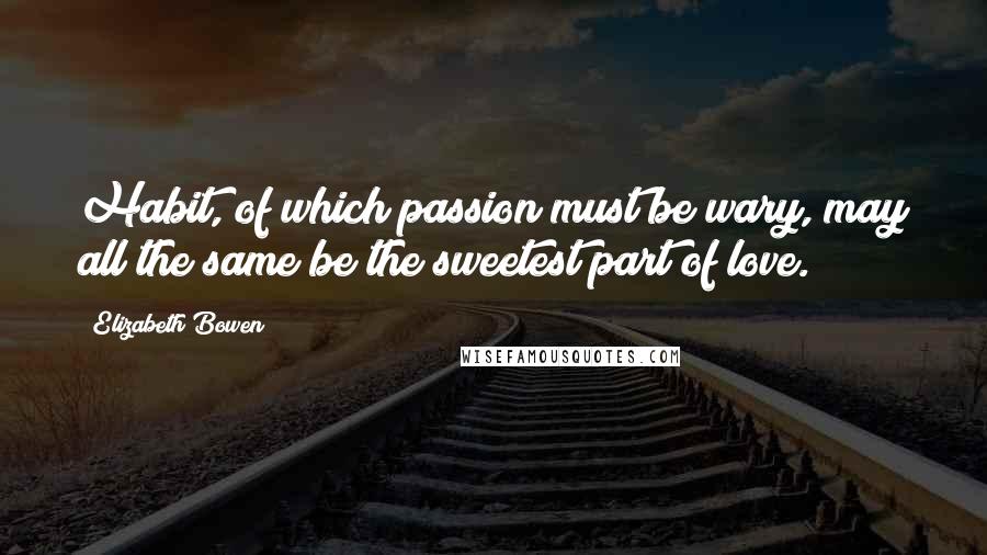 Elizabeth Bowen Quotes: Habit, of which passion must be wary, may all the same be the sweetest part of love.