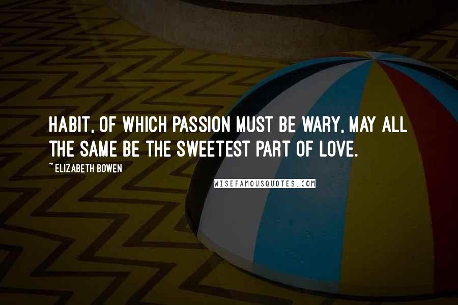 Elizabeth Bowen Quotes: Habit, of which passion must be wary, may all the same be the sweetest part of love.