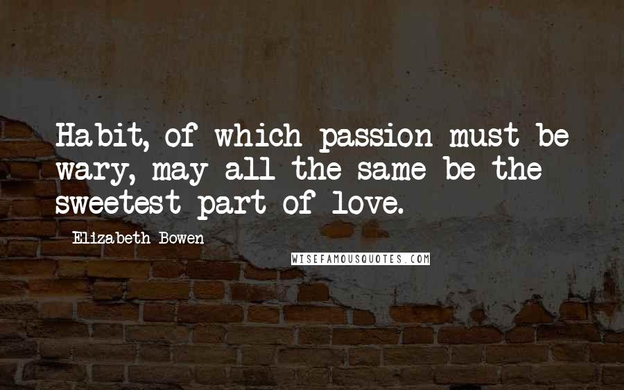 Elizabeth Bowen Quotes: Habit, of which passion must be wary, may all the same be the sweetest part of love.