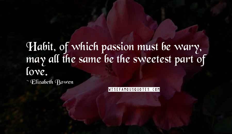 Elizabeth Bowen Quotes: Habit, of which passion must be wary, may all the same be the sweetest part of love.