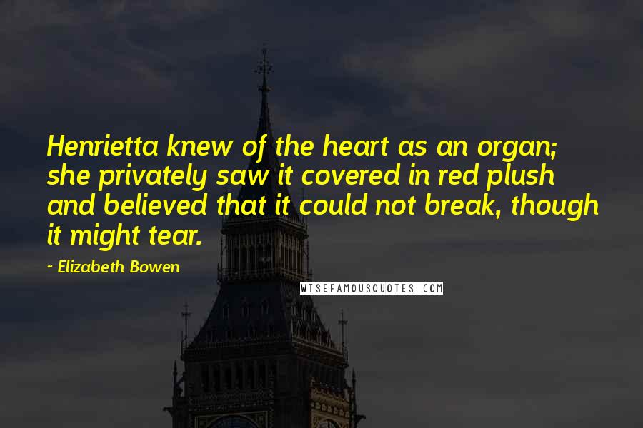 Elizabeth Bowen Quotes: Henrietta knew of the heart as an organ; she privately saw it covered in red plush and believed that it could not break, though it might tear.
