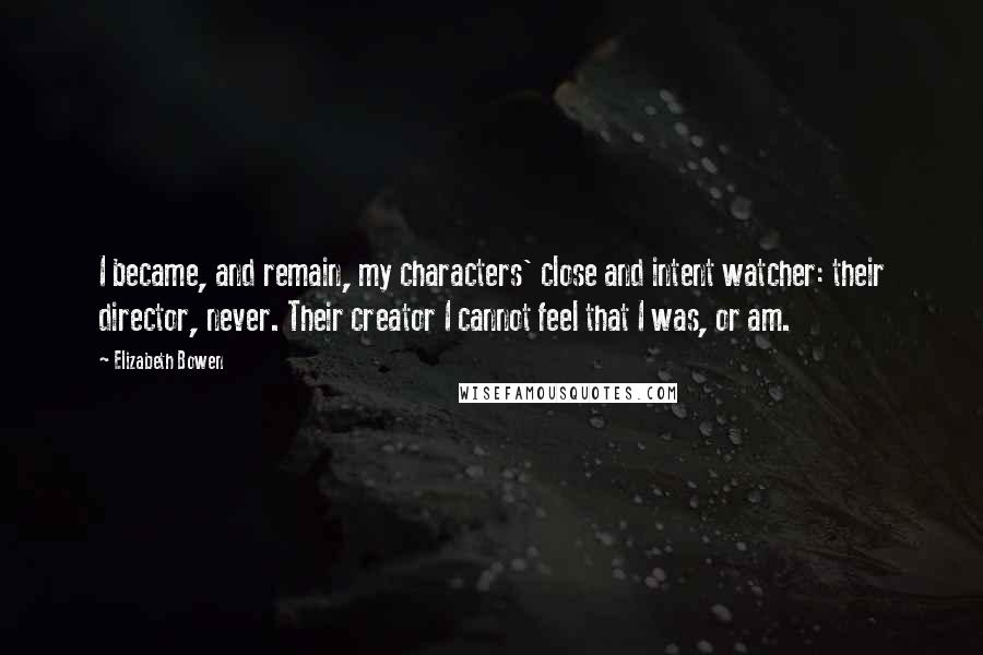 Elizabeth Bowen Quotes: I became, and remain, my characters' close and intent watcher: their director, never. Their creator I cannot feel that I was, or am.