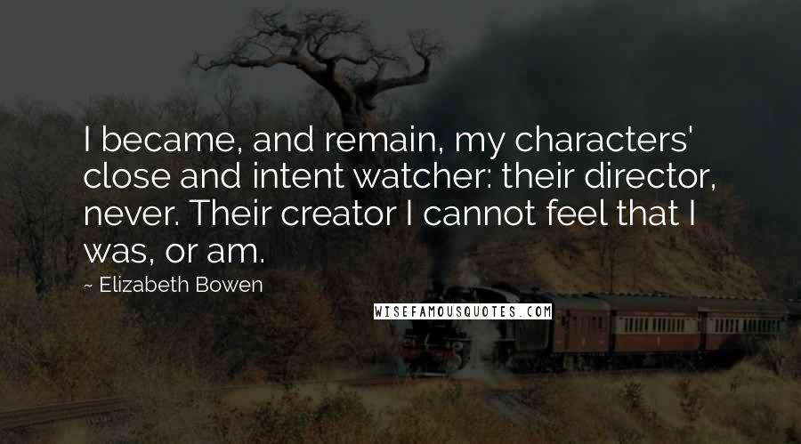 Elizabeth Bowen Quotes: I became, and remain, my characters' close and intent watcher: their director, never. Their creator I cannot feel that I was, or am.