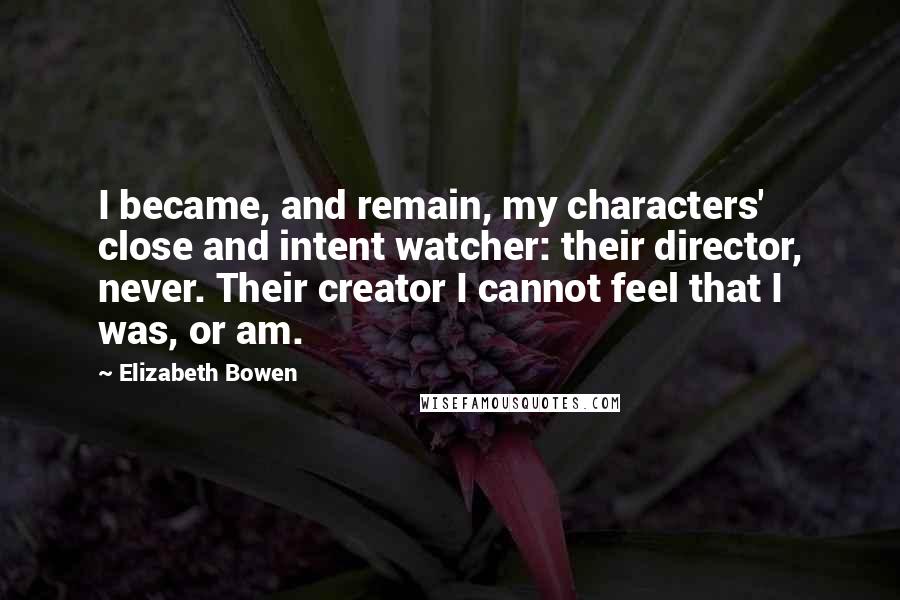 Elizabeth Bowen Quotes: I became, and remain, my characters' close and intent watcher: their director, never. Their creator I cannot feel that I was, or am.