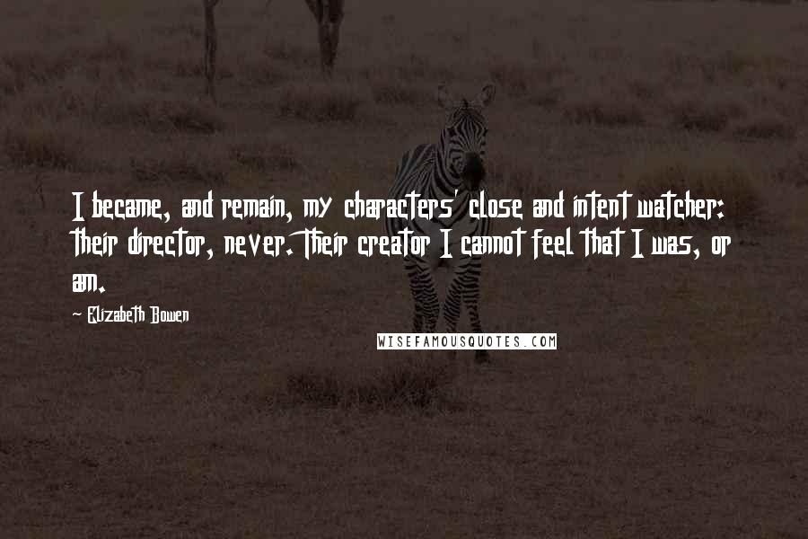 Elizabeth Bowen Quotes: I became, and remain, my characters' close and intent watcher: their director, never. Their creator I cannot feel that I was, or am.