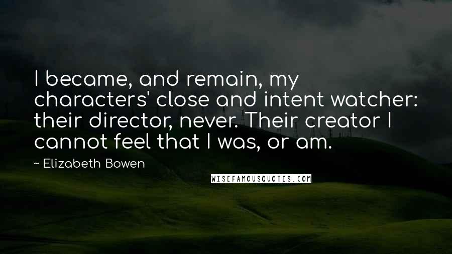 Elizabeth Bowen Quotes: I became, and remain, my characters' close and intent watcher: their director, never. Their creator I cannot feel that I was, or am.