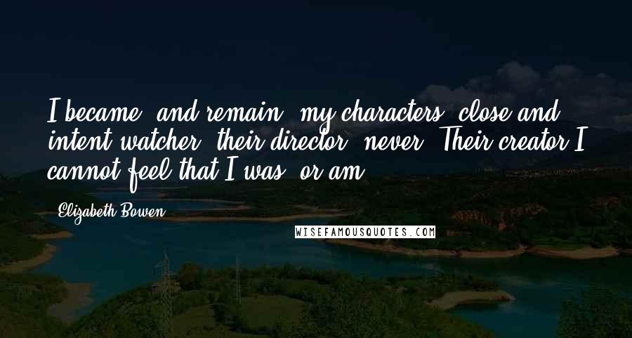 Elizabeth Bowen Quotes: I became, and remain, my characters' close and intent watcher: their director, never. Their creator I cannot feel that I was, or am.