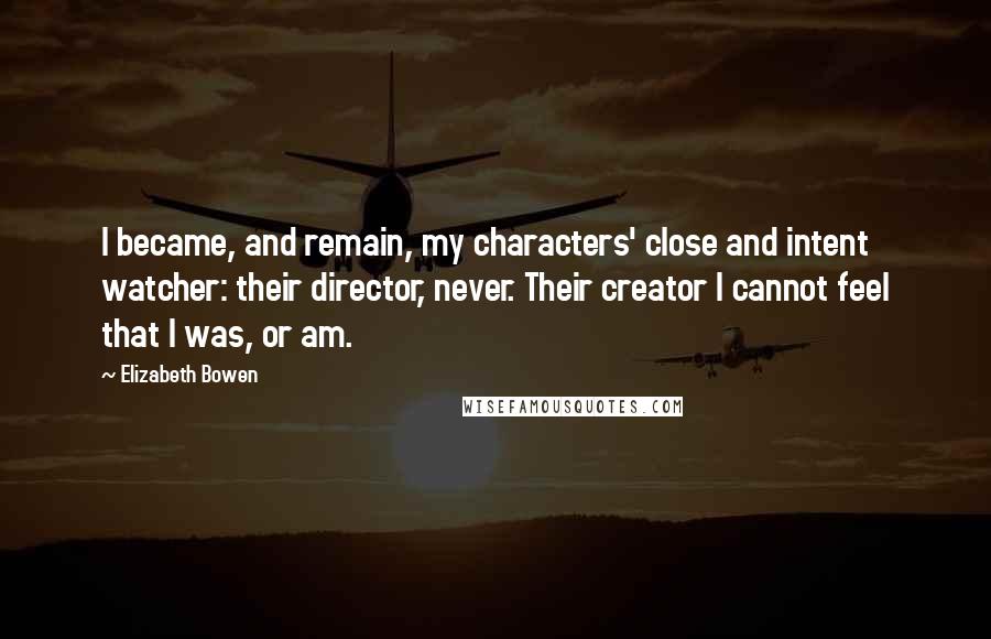 Elizabeth Bowen Quotes: I became, and remain, my characters' close and intent watcher: their director, never. Their creator I cannot feel that I was, or am.